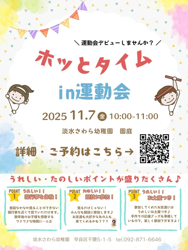 R7.11.7開催決定！！

親子であ・そ・ぼ　ホッとタイム　in淡水さわら幼稚園運動会

ホッとタイムを淡水さわら幼稚園の運動会で行なうことが決まりました！！
なかなか見られない園行事を近くで感じれる貴重な時間。数年後のお子様の様子を想像してワクワクすること間違いなし(*^-^*)

もちろん、お友達が楽しむ時間もありますよ♪親子でサーキットに挑戦！！
お家の方は動きやすい格好でお越しください！
みんなの大好きなあのお友達も来てくれるかも？？？

頑張った後にはうれしいお土産も♪
運動会を見ている間も楽しめるように手作りの応援グッズを準備！
一緒にたんすいっこの応援をお願いします♪

＊日程：１１月７日（金）

＊時間：受付　１０：００　　
　　　　参加競技終了後は解散自由
　　　（最後まで運動会を楽しむもOK！競技終わって帰ってもOK！お子様の様子に合わせてOK！）

＊場所：淡水さわら幼稚園　
　　　　※駐車場あります！幼稚園の前の駐車場をご利用ください。
　　　　　ただし、台数に限りあり停められない場合もあります。予めご了承ください。

＊申し込み：１１月６日(木)　１６：００まで

　　　　　　ご予約は【淡水さわら幼稚園ホームページ】よりどうぞ✨

スタッフ一同、皆様のご参加をお待ちしております.＊
